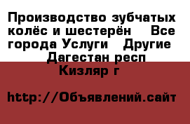Производство зубчатых колёс и шестерён. - Все города Услуги » Другие   . Дагестан респ.,Кизляр г.